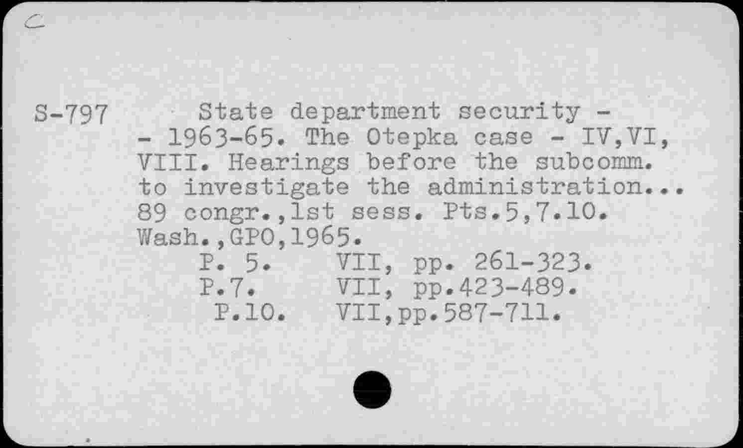 ﻿5-797 State department security -
- 1963-65. The Otepka case - IV,VI, VIII. Hearings before the subcomm, to investigate the administration... 89 congr.,lst sess. Pts.5,7*10.
Wash.,GPO,1965.
P. 5.	VII, pp. 261-323.
P.7.	VII, pp.423-489.
P.10. VII,pp.587-711.